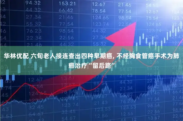 华林优配 六旬老人接连查出四种早期癌, 不经胸食管癌手术为肺癌治疗“留后路”