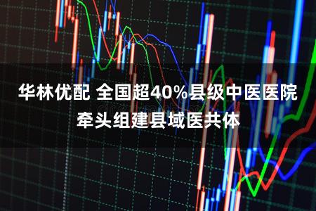 华林优配 全国超40%县级中医医院牵头组建县域医共体