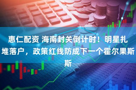 惠仁配资 海南封关倒计时！明星扎堆落户，政策红线防成下一个霍尔果斯