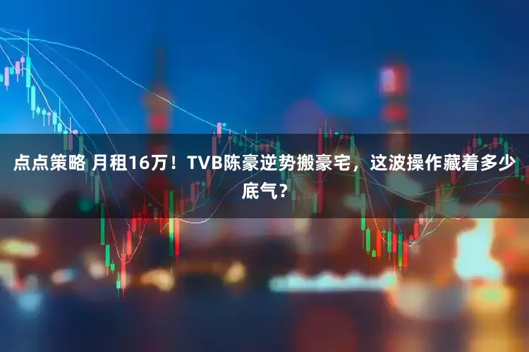 点点策略 月租16万！TVB陈豪逆势搬豪宅，这波操作藏着多少底气？