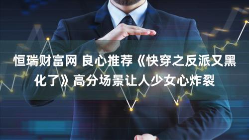 恒瑞财富网 良心推荐《快穿之反派又黑化了》高分场景让人少女心炸裂