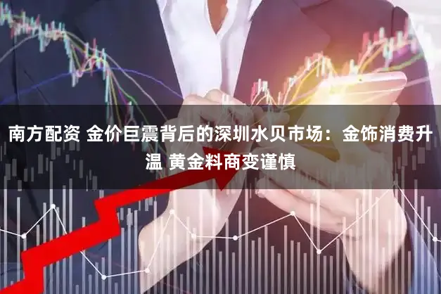 南方配资 金价巨震背后的深圳水贝市场：金饰消费升温 黄金料商变谨慎