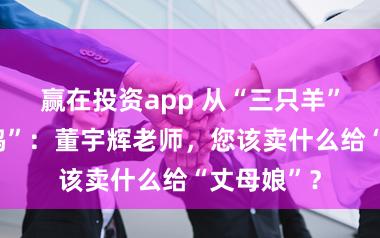 赢在投资app 从“三只羊”到“三只鸡”：董宇辉老师，您该卖什么给“丈母娘”？