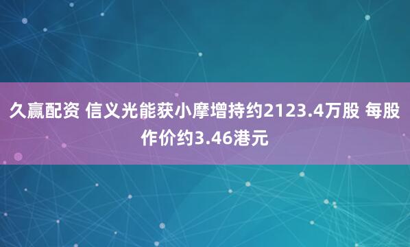 久赢配资 信义光能获小摩增持约2123.4万股 每股作价约3.46港元