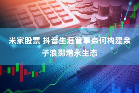 米家股票 抖音生涯管事奈何构建亲子浪掷增永生态