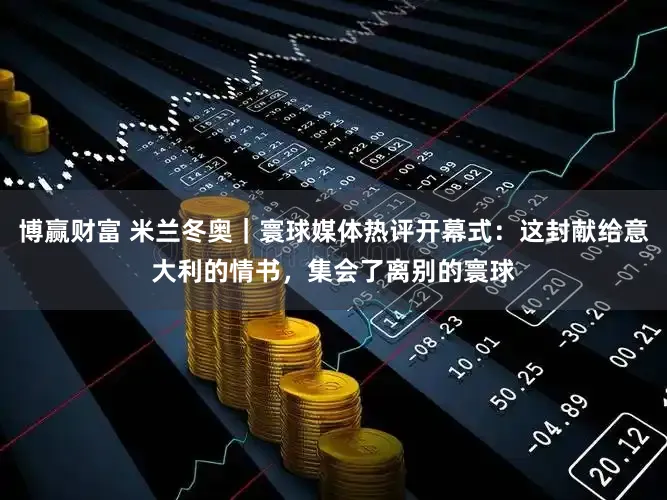 博赢财富 米兰冬奥｜寰球媒体热评开幕式：这封献给意大利的情书，集会了离别的寰球