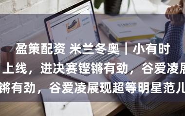 盈策配资 米兰冬奥｜小有时逼“大女主”上线，进决赛铿锵有劲，谷爱凌展现超等明星范儿