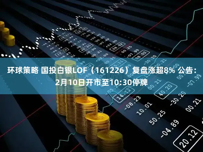 环球策略 国投白银LOF（161226）复盘涨超8% 公告：2月10日开市至10:30停牌