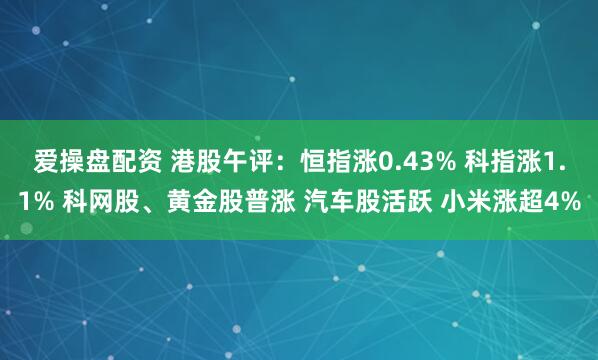 爱操盘配资 港股午评：恒指涨0.43% 科指涨1.1% 科网股、黄金股普涨 汽车股活跃 小米涨超4%