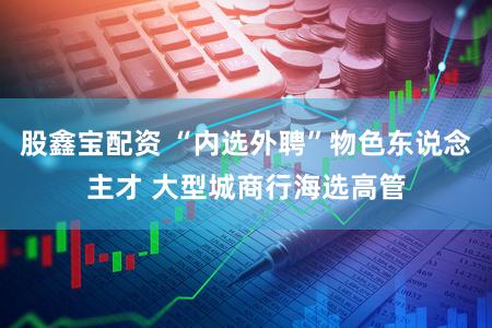 股鑫宝配资 “内选外聘”物色东说念主才 大型城商行海选高管