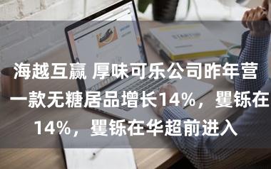 海越互赢 厚味可乐公司昨年营收增长2%，一款无糖居品增长14%，矍铄在华超前进入