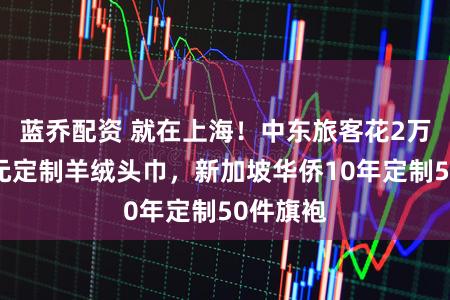 蓝乔配资 就在上海！中东旅客花2万好意思元定制羊绒头巾，新加坡华侨10年定制50件旗袍