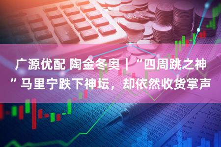 广源优配 陶金冬奥｜“四周跳之神”马里宁跌下神坛，却依然收货掌声