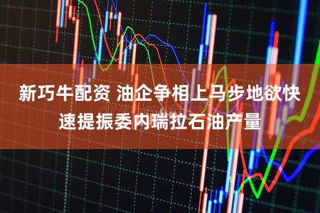 新巧牛配资 油企争相上马步地欲快速提振委内瑞拉石油产量