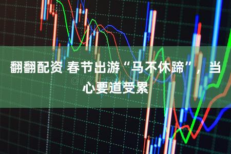 翻翻配资 春节出游“马不休蹄”，当心要道受累