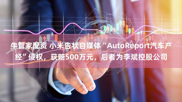 牛管家配资 小米告状自媒体“AutoReport汽车产经”侵权，获赔500万元，后者为李斌控股公司