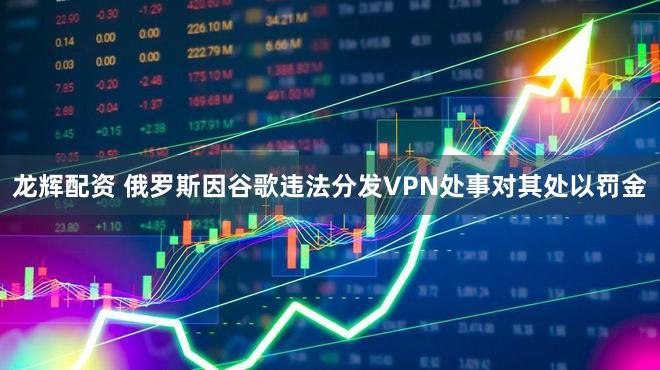 龙辉配资 俄罗斯因谷歌违法分发VPN处事对其处以罚金