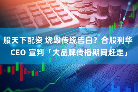 股天下配资 烧毁传统告白？合股利华 CEO 宣判「大品牌传播期间赶走」