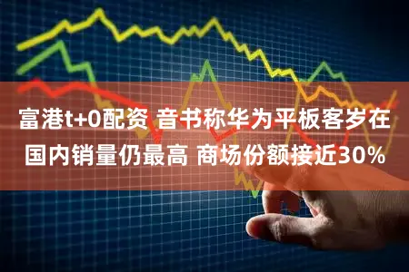 富港t+0配资 音书称华为平板客岁在国内销量仍最高 商场份额接近30%