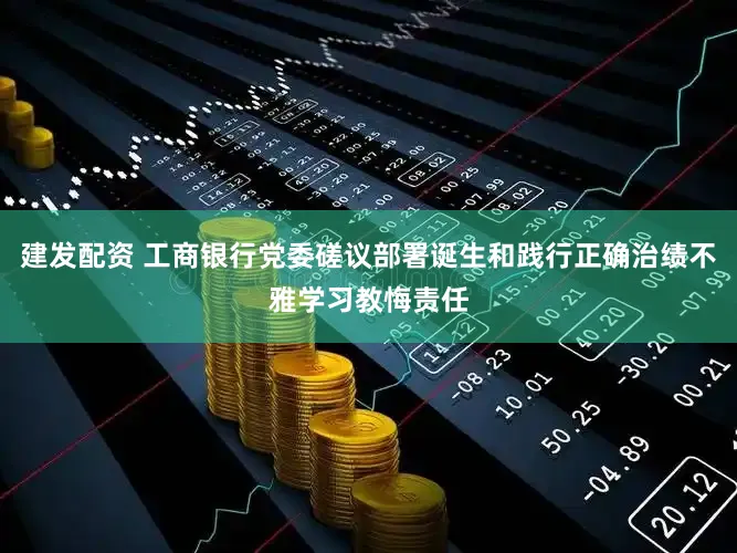 建发配资 工商银行党委磋议部署诞生和践行正确治绩不雅学习教悔责任