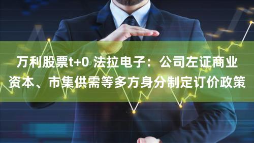 万利股票t+0 法拉电子：公司左证商业资本、市集供需等多方身分制定订价政策