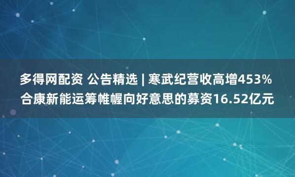 多得网配资 公告精选 | 寒武纪营收高增453% 合康新能运筹帷幄向好意思的募资16.52亿元