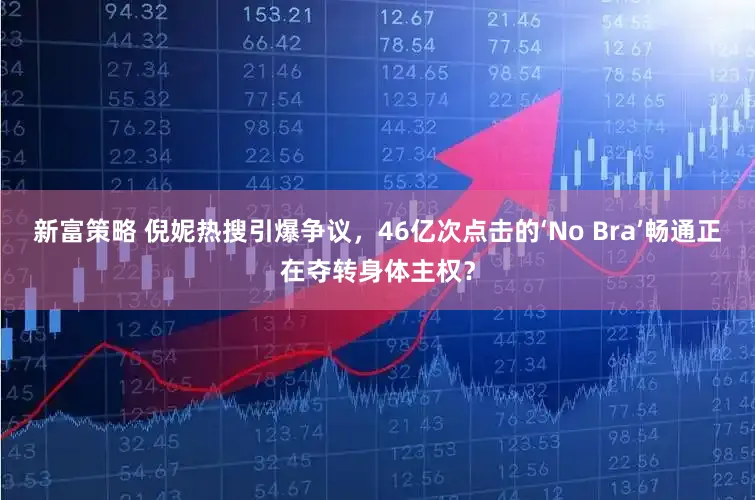 新富策略 倪妮热搜引爆争议，46亿次点击的‘No Bra’畅通正在夺转身体主权？