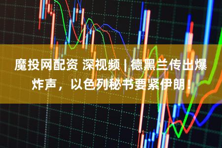 魔投网配资 深视频 | 德黑兰传出爆炸声，以色列秘书要紧伊朗！