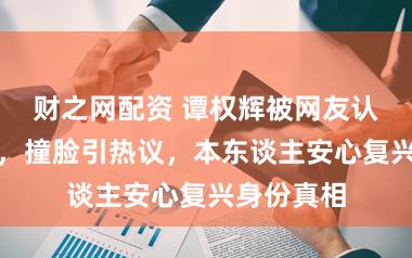 财之网配资 谭权辉被网友认成陈伟霆，撞脸引热议，本东谈主安心复兴身份真相