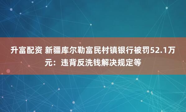 升富配资 新疆库尔勒富民村镇银行被罚52.1万元：违背反洗钱解决规定等
