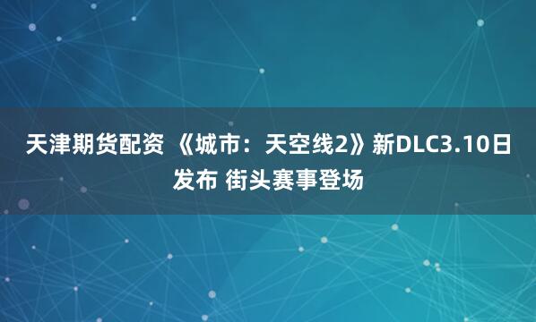 天津期货配资 《城市：天空线2》新DLC3.10日发布 街头赛事登场