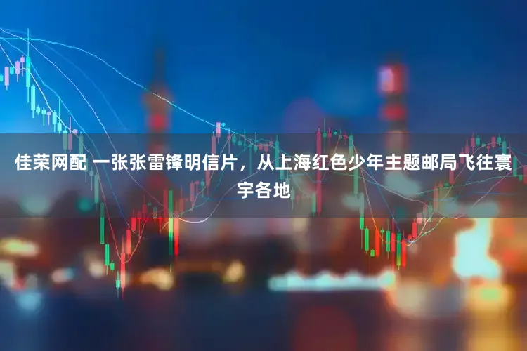 佳荣网配 一张张雷锋明信片，从上海红色少年主题邮局飞往寰宇各地