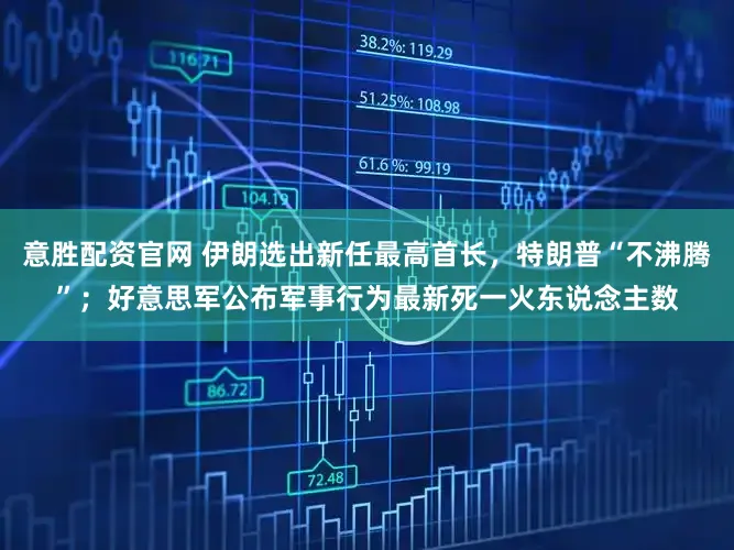 意胜配资官网 伊朗选出新任最高首长，特朗普“不沸腾”；好意思军公布军事行为最新死一火东说念主数