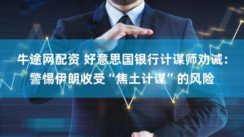牛途网配资 好意思国银行计谋师劝诫：警惕伊朗收受“焦土计谋”的风险