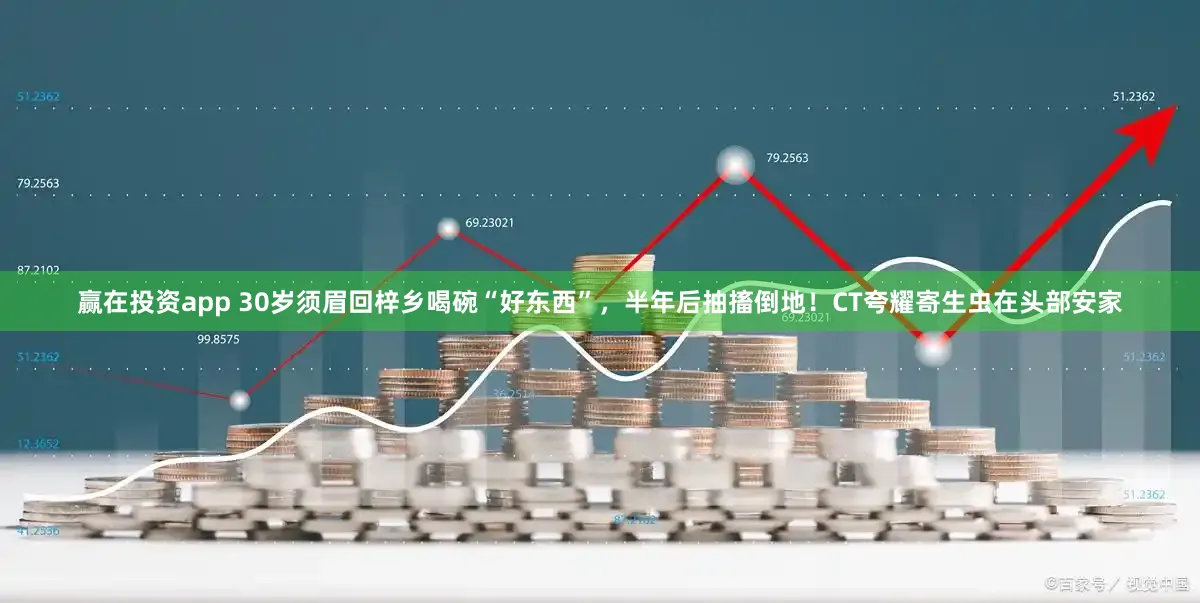 赢在投资app 30岁须眉回梓乡喝碗“好东西”，半年后抽搐倒地！CT夸耀寄生虫在头部安家