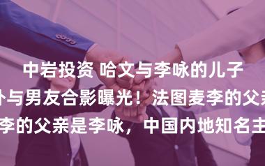 中岩投资 哈文与李咏的儿子法图麦在海外与男友合影曝光！法图麦李的父亲是李咏，中国内地知名主握东谈主