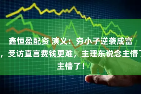 鑫恒盈配资 演义：穷小子逆袭成富豪，受访直言费钱更难，主理东说念主懵了！