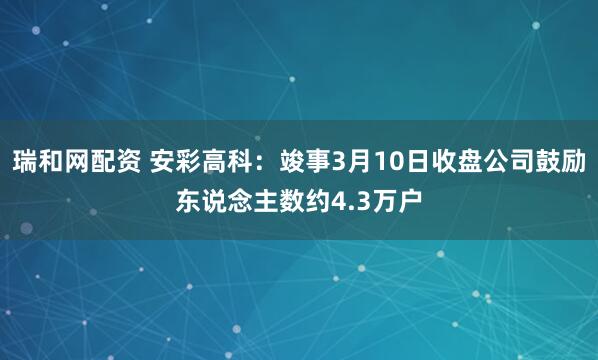瑞和网配资 安彩高科：竣事3月10日收盘公司鼓励东说念主数约4.3万户