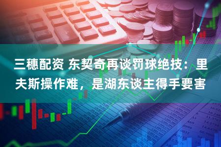 三穗配资 东契奇再谈罚球绝技：里夫斯操作难，是湖东谈主得手要害