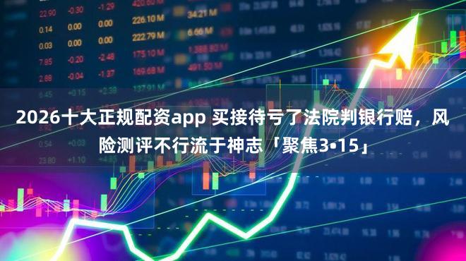 2026十大正规配资app 买接待亏了法院判银行赔，风险测评不行流于神志「聚焦3•15」