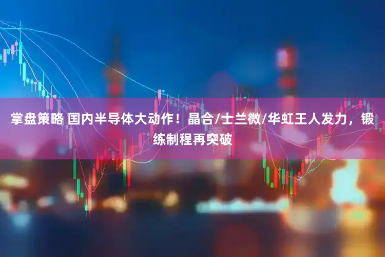 掌盘策略 国内半导体大动作！晶合/士兰微/华虹王人发力，锻练制程再突破