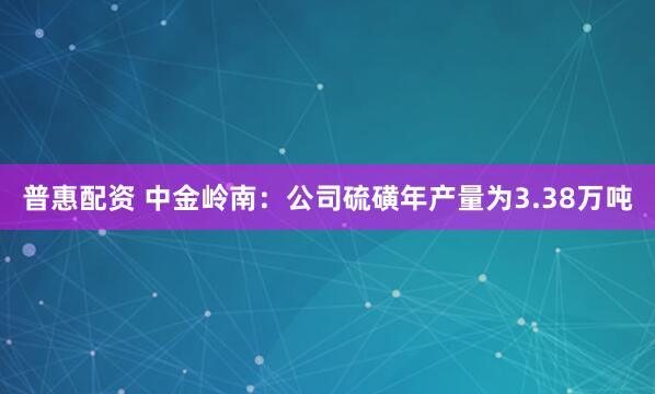 普惠配资 中金岭南：公司硫磺年产量为3.38万吨
