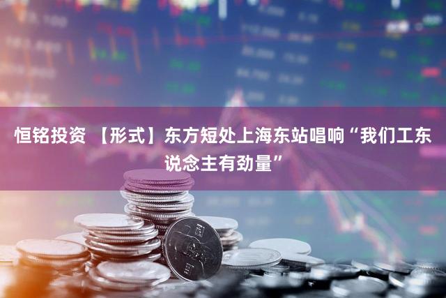 恒铭投资 【形式】东方短处上海东站唱响“我们工东说念主有劲量”