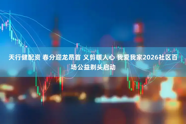 天行健配资 春分迎龙昂首 义剪暖人心 我爱我家2026社区百场公益剃头启动