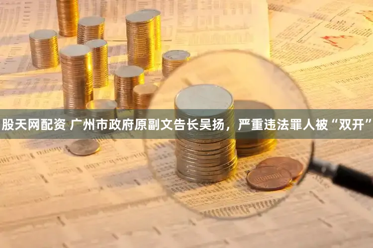 股天网配资 广州市政府原副文告长吴扬，严重违法罪人被“双开”