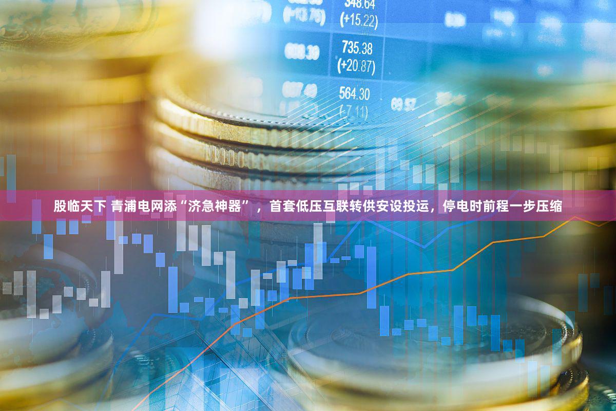 股临天下 青浦电网添“济急神器” ，首套低压互联转供安设投运，停电时前程一步压缩