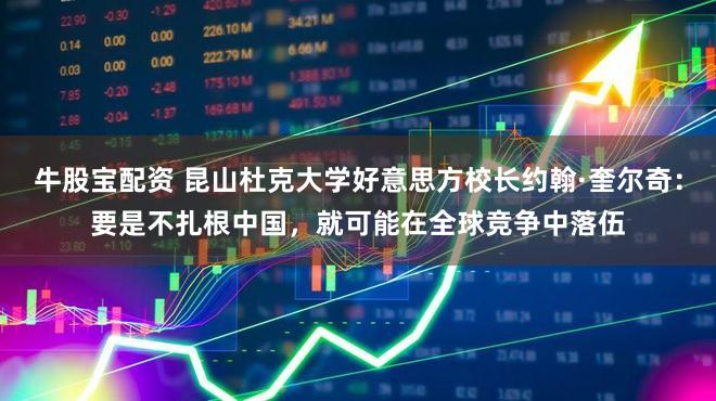 牛股宝配资 昆山杜克大学好意思方校长约翰·奎尔奇：要是不扎根中国，就可能在全球竞争中落伍