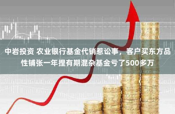 中岩投资 农业银行基金代销惹讼事，客户买东方品性铺张一年捏有期混杂基金亏了500多万
