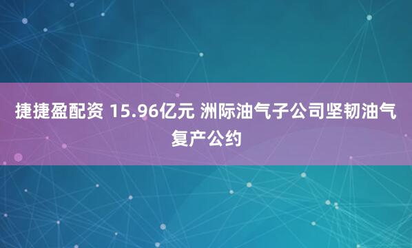 捷捷盈配资 15.96亿元 洲际油气子公司坚韧油气复产公约
