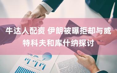 牛达人配资 伊朗被曝拒却与威特科夫和库什纳探讨